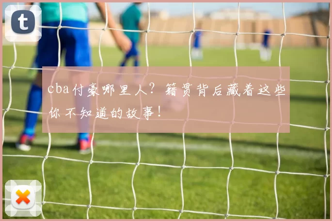 cba付豪哪里人?籍贯背后藏着这些你不知道的故事!