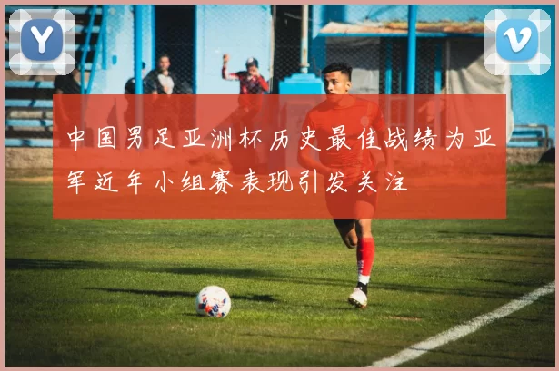 中国男足亚洲杯历史最佳战绩为亚军近年小组赛表现引发关注