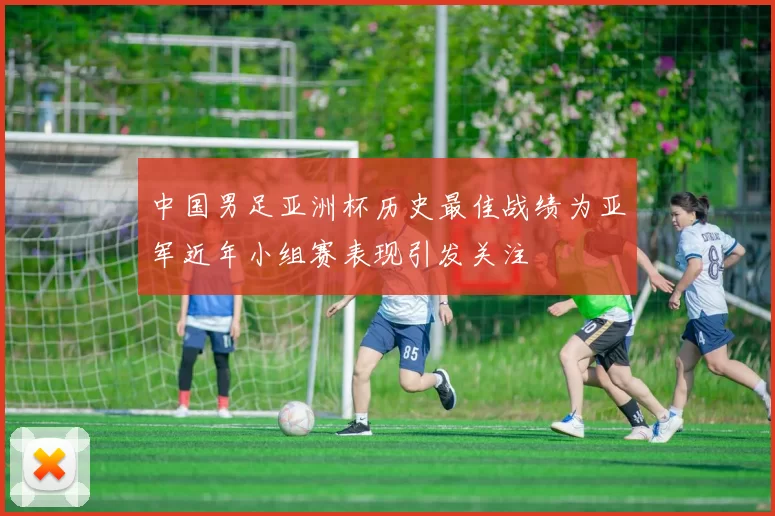 中国男足亚洲杯历史最佳战绩为亚军近年小组赛表现引发关注