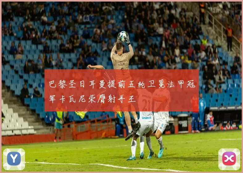 巴黎圣日耳曼提前五轮卫冕法甲冠军卡瓦尼荣膺射手王