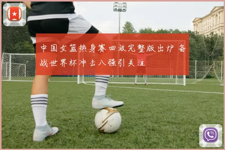 中国女篮热身赛回放完整版出炉 备战世界杯冲击八强引关注