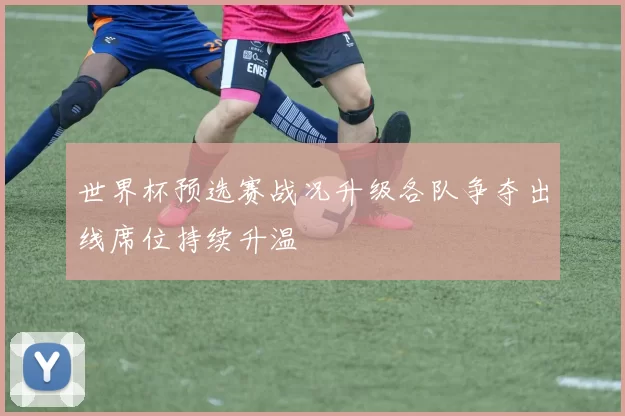 世界杯预选赛战况升级各队争夺出线席位持续升温
