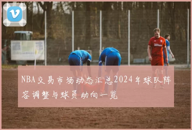 NBA交易市场动态汇总2024年球队阵容调整与球员动向一览