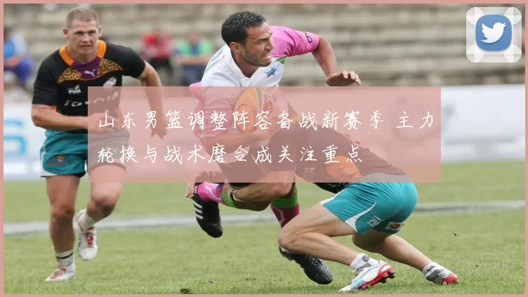 山东男篮调整阵容备战新赛季 主力轮换与战术磨合成关注重点