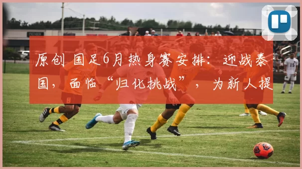 原创 国足6月热身赛安排：迎战泰国，面临“归化挑战”，为新人提供锻炼机会