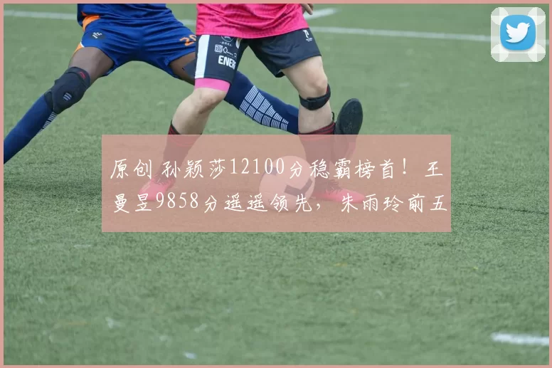 原创 孙颖莎12100分稳霸榜首！王曼昱9858分遥遥领先，朱雨玲前五告急