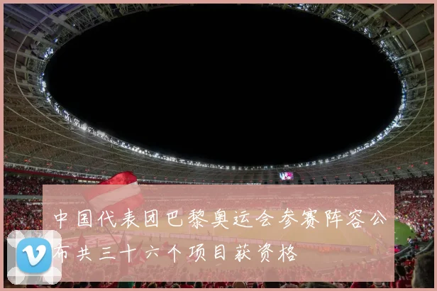 中国代表团巴黎奥运会参赛阵容公布共三十六个项目获资格