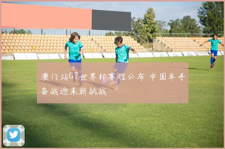 澳门站GT世界杯赛程公布 中国车手备战迎来新挑战