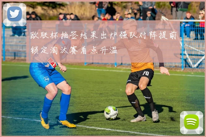 欧联杯抽签结果出炉强队对阵提前锁定淘汰赛看点升温